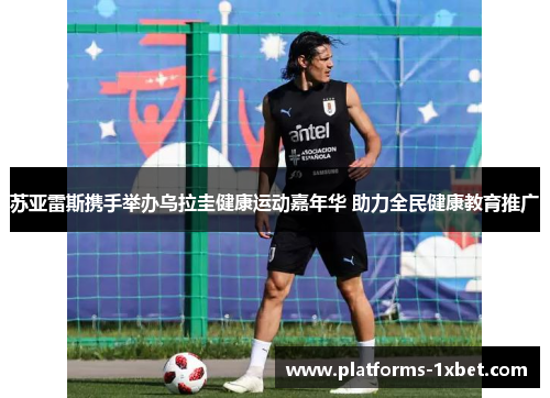 苏亚雷斯携手举办乌拉圭健康运动嘉年华 助力全民健康教育推广 苏亚雷斯携手举办乌拉圭健康运动嘉年华 助力全民健康教育推广