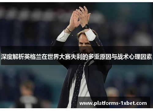 深度解析英格兰在世界大赛失利的多重原因与战术心理因素 深度解析英格兰在世界大赛失利的多重原因与战术心理因素
