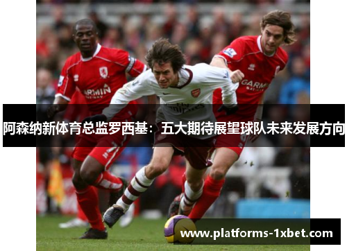 阿森纳新体育总监罗西基:五大期待展望球队未来发展方向 阿森纳新体育总监罗西基:五大期待展望球队未来发展方向