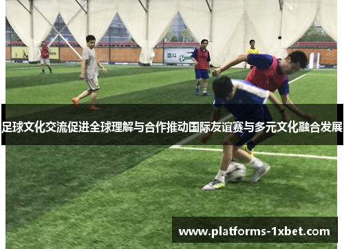 足球文化交流促进全球理解与合作推动国际友谊赛与多元文化融合发展