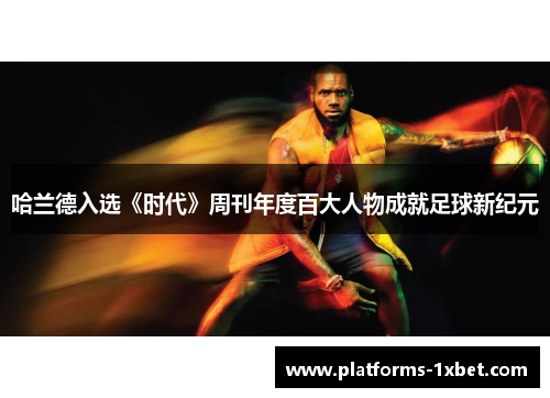 哈兰德入选《时代》周刊年度百大人物成就足球新纪元